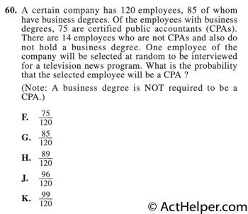 60. A certain company has 120 employees, 85 of whom have business degrees. Of the employees with business degrees, 75 are certified public accountants (CPAs). There are 14 employees who are not CPAs and also do not hold a business degree. One employee of the company will be selected at random to be interviewed for a television news program. What is the probability that the selected employee will be a CPA ?
(Note: A business degree is NOT required to be a CPA.)